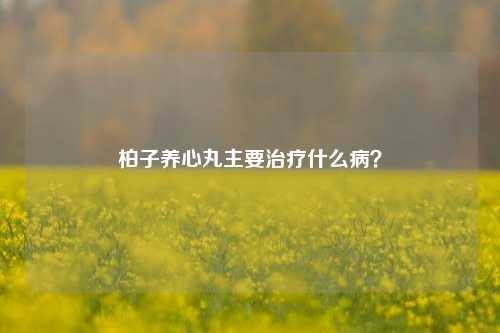 柏子养心丸主要治疗什么病?