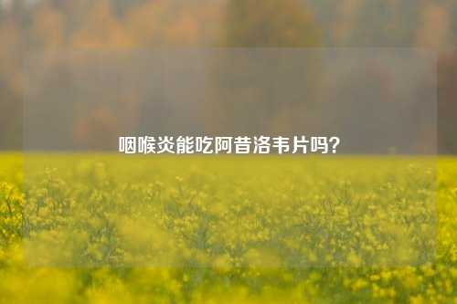 咽喉炎能吃阿昔洛韦片吗？