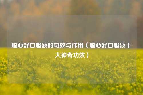 脑心舒口服液的功效与作用(脑心舒口服液十大神奇功效)