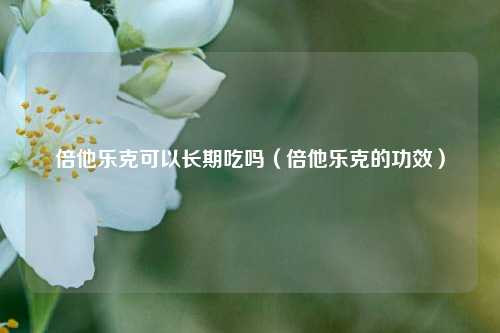 倍他乐克可以长期吃吗(倍他乐克的功效)
