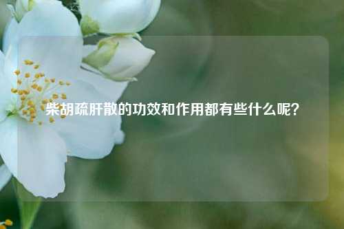 柴胡疏肝散的功效和作用都有些什么呢？